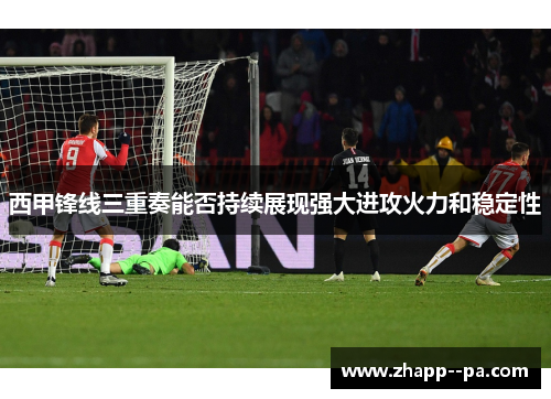 西甲锋线三重奏能否持续展现强大进攻火力和稳定性