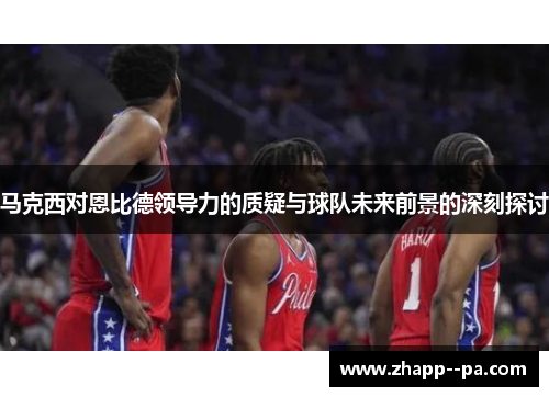 马克西对恩比德领导力的质疑与球队未来前景的深刻探讨