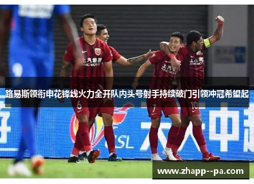 路易斯领衔申花锋线火力全开队内头号射手持续破门引领冲冠希望起 路易斯领衔申花锋线火力全开队内头号射手持续破门引领冲冠希望起