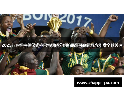 2025非洲杯抽签仪式拉巴特揭晓分组格局豪强命运悬念引发全球关注