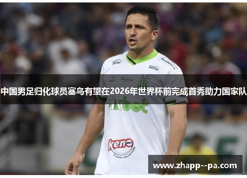 中国男足归化球员塞鸟有望在2026年世界杯前完成首秀助力国家队 中国男足归化球员塞鸟有望在2026年世界杯前完成首秀助力国家队