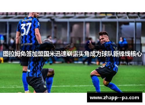 图拉姆免签加盟国米迅速崭露头角成为球队新锋线核心
