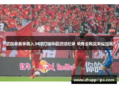 武磊单赛季轰入34球打破中超进球纪录 荣膺金靴奖荣耀加冕