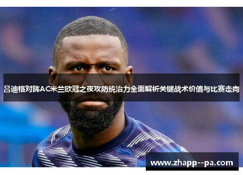 吕迪格对阵AC米兰欧冠之夜攻防统治力全面解析关键战术价值与比赛走向 吕迪格对阵AC米兰欧冠之夜攻防统治力全面解析关键战术价值与比赛走向