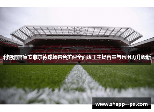 利物浦官宣安菲尔德球场看台扩建全面竣工主场容量与氛围再升级新