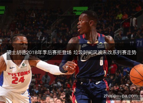 骑士胡德2018年季后赛拒登场 垃圾时间风波未改系列赛走势 骑士胡德2018年季后赛拒登场 垃圾时间风波未改系列赛走势